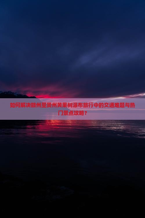 如何解决赣州至贵州黄果树瀑布旅行中的交通难题与热门景点攻略？