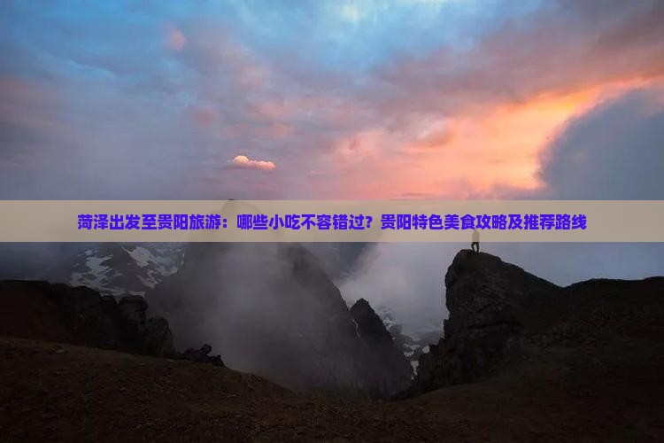 菏泽出发至贵阳旅游：哪些小吃不容错过？贵阳特色美食攻略及推荐路线