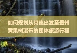 如何规划从常德出发至贵州黄果树瀑布的团体旅游行程及预订指南？