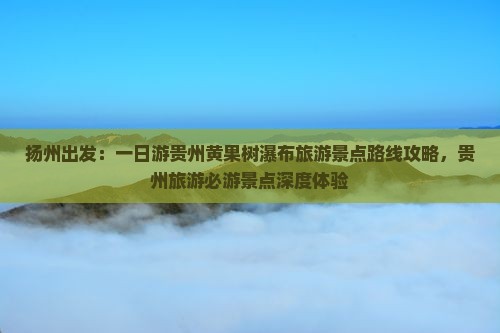 扬州出发：一日游贵州黄果树瀑布旅游景点路线攻略，贵州旅游必游景点深度体验