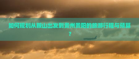 如何规划从鞍山出发到贵州贵阳的旅游行程与预算？