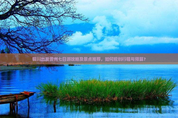铜川出发贵州七日游攻略及景点推荐，如何规划行程与预算？