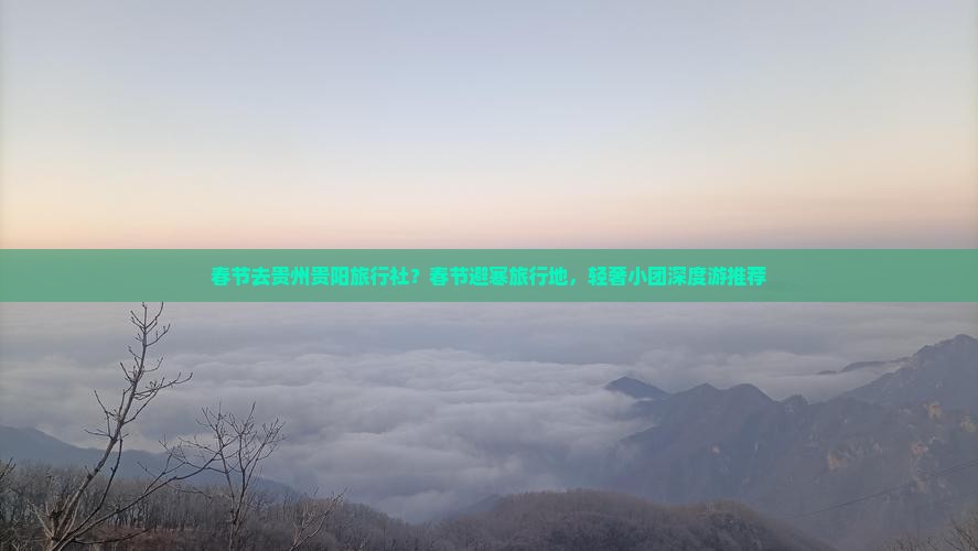 春节去贵州贵阳旅行社？春节避寒旅行地，轻奢小团深度游推荐
