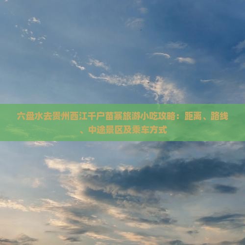 六盘水去贵州西江千户苗寨旅游小吃攻略：距离、路线、中途景区及乘车方式