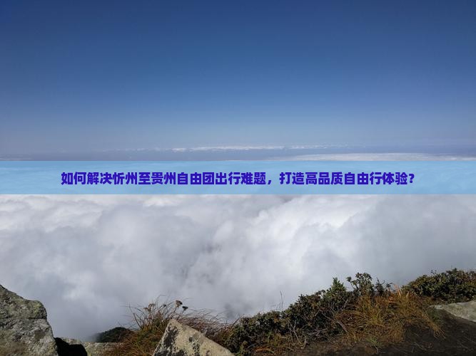 如何解决忻州至贵州自由团出行难题，打造高品质自由行体验？