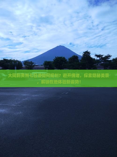 大同到贵州七日游如何规划？避开拥堵，探索隐秘美景，解锁在地体验新姿势！