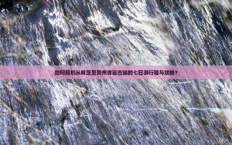 如何规划从林芝至贵州青岩古镇的七日游行程与攻略？