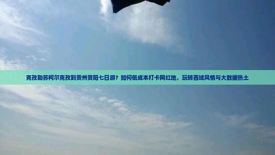 克孜勒苏柯尔克孜到贵州贵阳七日游？如何低成本打卡网红地，玩转西域风情与大数据热土
