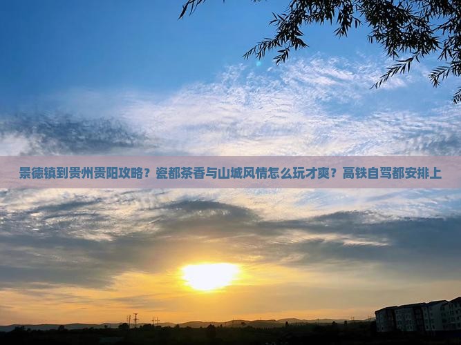 景德镇到贵州贵阳攻略？瓷都茶香与山城风情怎么玩才爽？高铁自驾都安排上
