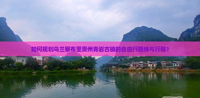 如何规划乌兰察布至贵州青岩古镇的自由行路线与行程？