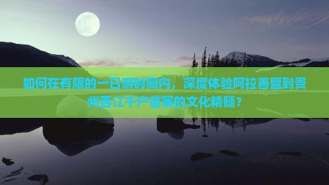 如何在有限的一日游时间内，深度体验阿拉善盟到贵州西江千户苗寨的文化精髓？