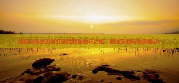 如何从新乡出发打造贵阳自由行之旅，解决交通与住宿痛点？
