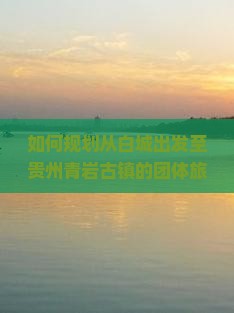 如何规划从白城出发至贵州青岩古镇的团体旅游行程及预订指南？