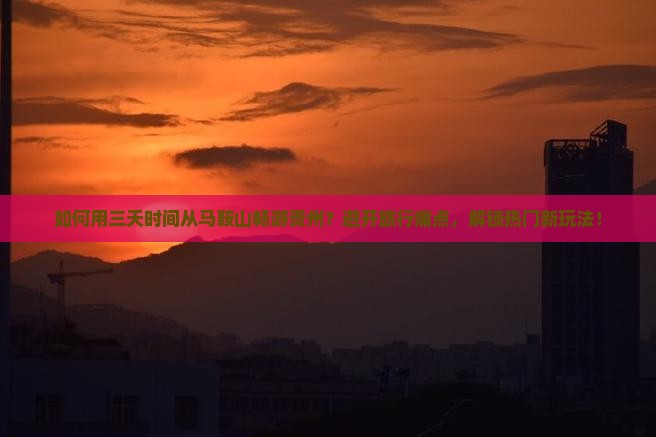 如何用三天时间从马鞍山畅游贵州？避开旅行痛点，解锁热门新玩法！