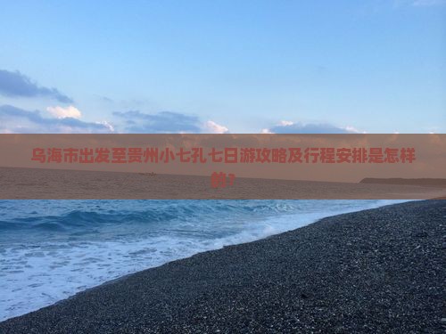 乌海市出发至贵州小七孔七日游攻略及行程安排是怎样的？