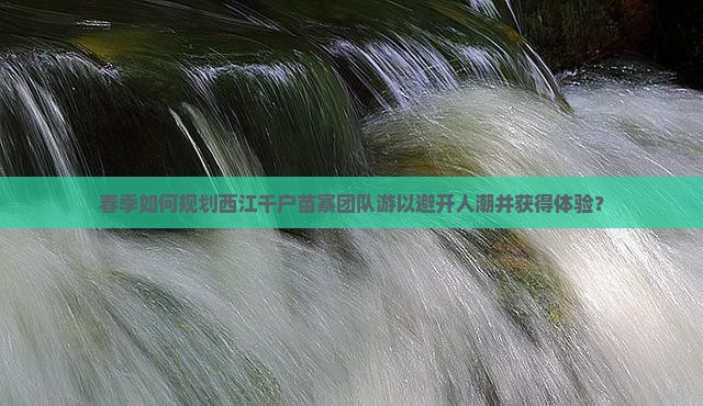 春季如何规划西江千户苗寨团队游以避开人潮并获得体验？