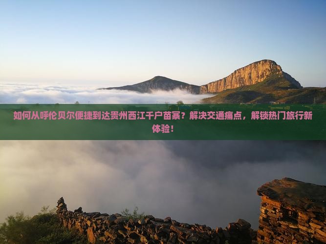 如何从呼伦贝尔便捷到达贵州西江千户苗寨？解决交通痛点，解锁热门旅行新体验！