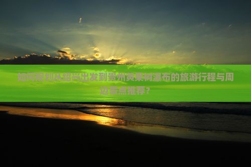 如何规划从绍兴出发到贵州黄果树瀑布的旅游行程与周边景点推荐？