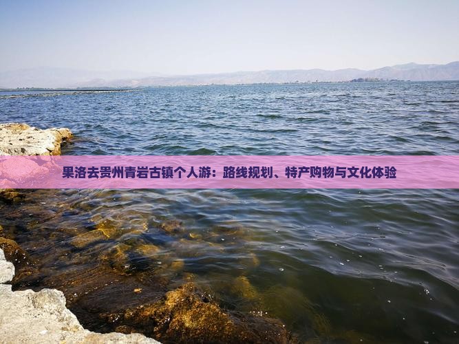 果洛去贵州青岩古镇个人游:路线规划、特产购物与文化体验 果洛去贵州青岩古镇个人游:路线规划、特产购物与文化体验