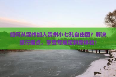 如何从锦州加入贵州小七孔自由团？解决旅行痛点，享受专属定制新体验！