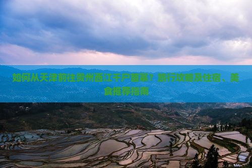 如何从天津前往贵州西江千户苗寨？旅行攻略及住宿、美食推荐指南