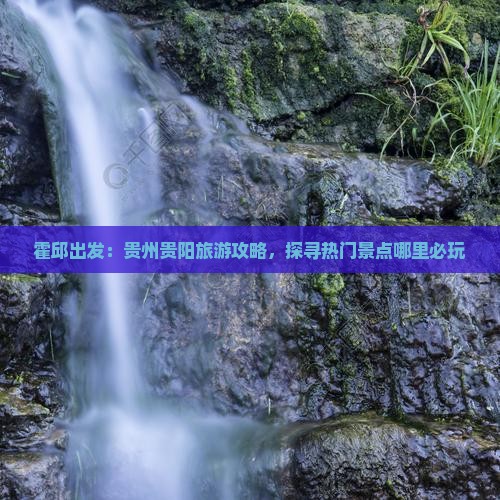 霍邱出发：贵州贵阳旅游攻略，探寻热门景点哪里必玩
