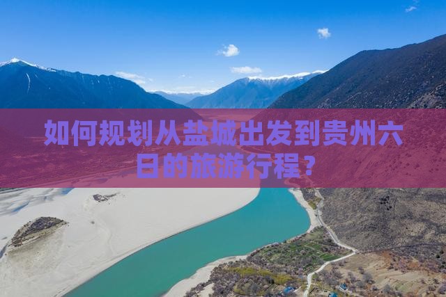 如何规划从盐城出发到贵州六日的旅游行程？