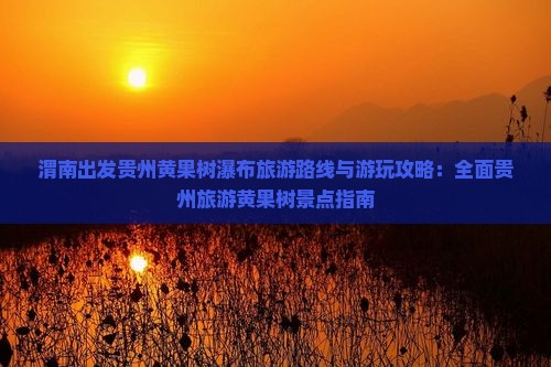 渭南出发贵州黄果树瀑布旅游路线与游玩攻略：全面贵州旅游黄果树景点指南