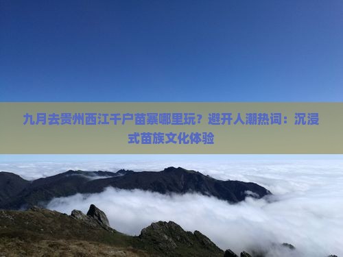 九月去贵州西江千户苗寨哪里玩？避开人潮热词：沉浸式苗族文化体验