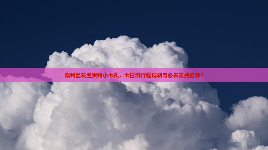 赣州出发至贵州小七孔，七日游行程规划与必去景点推荐？