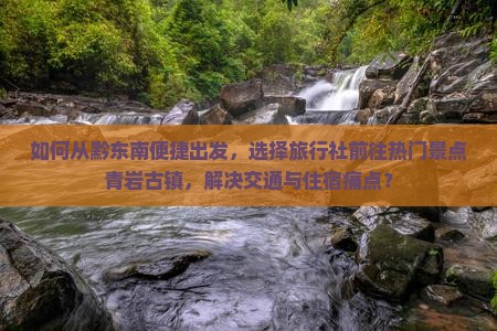 如何从黔东南便捷出发，选择旅行社前往热门景点青岩古镇，解决交通与住宿痛点？