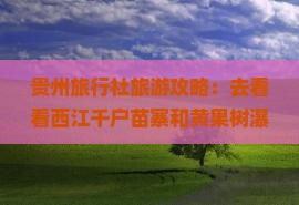 贵州旅行社旅游攻略：去看看西江千户苗寨和黄果树瀑布——贵州旅游的旅行推荐