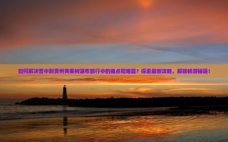 如何解决晋中到贵州黄果树瀑布旅行中的痛点和难题？探索最新攻略，解锁畅游秘籍！