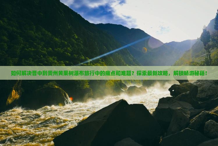 如何解决晋中到贵州黄果树瀑布旅行中的痛点和难题？探索最新攻略，解锁畅游秘籍！