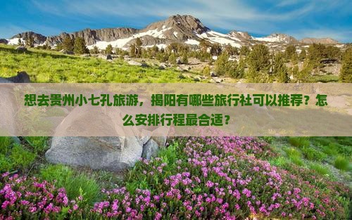 想去贵州小七孔旅游，揭阳有哪些旅行社可以推荐？怎么安排行程最合适？