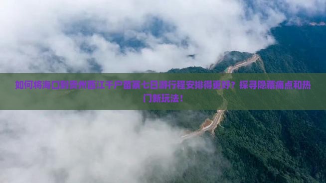 如何将海口到贵州西江千户苗寨七日游行程安排得更好？探寻隐藏痛点和热门新玩法！