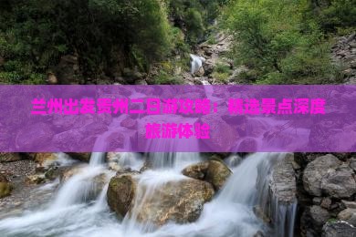 兰州出发贵州二日游攻略：精选景点深度旅游体验