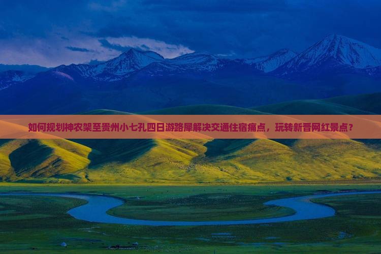 如何规划神农架至贵州小七孔四日游路犀解决交通住宿痛点，玩转新晋网红景点？