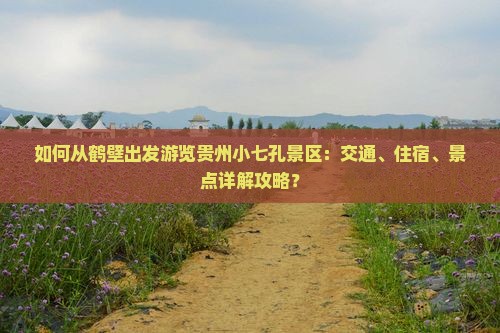 如何从鹤壁出发游览贵州小七孔景区：交通、住宿、景点详解攻略？