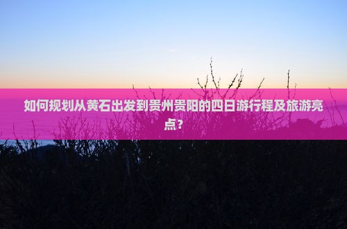 如何规划从黄石出发到贵州贵阳的四日游行程及旅游亮点？