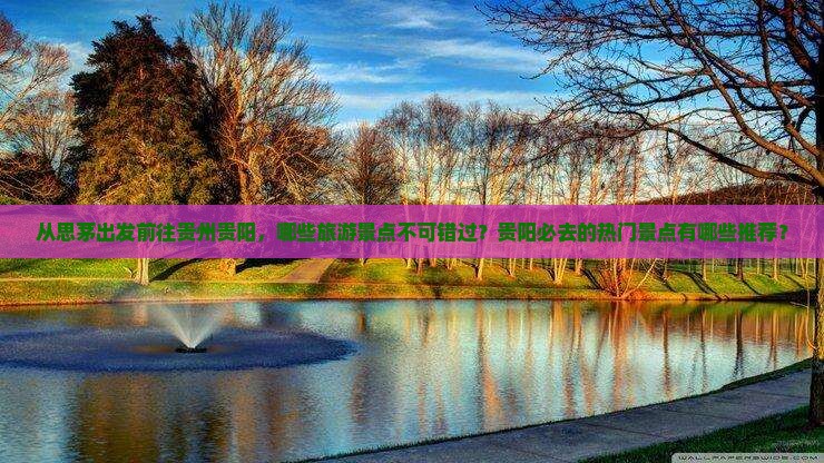 从思茅出发前往贵州贵阳，哪些旅游景点不可错过？贵阳必去的热门景点有哪些推荐？