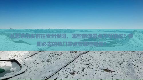 从思茅出发前往贵州贵阳，哪些旅游景点不可错过？贵阳必去的热门景点有哪些推荐？