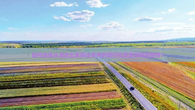 如何选择从清远出发前往贵州的旅行社及旅游线路推荐？
