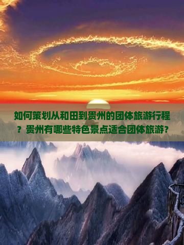 如何策划从和田到贵州的团体旅游行程？贵州有哪些特色景点适合团体旅游？和田出发到贵州的团体旅游攻略及注意事项