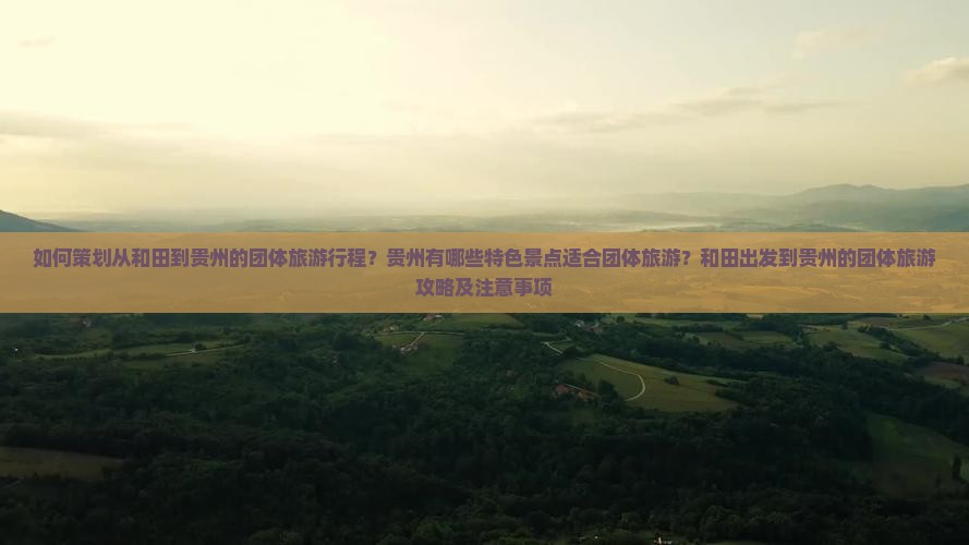 如何策划从和田到贵州的团体旅游行程？贵州有哪些特色景点适合团体旅游？和田出发到贵州的团体旅游攻略及注意事项
