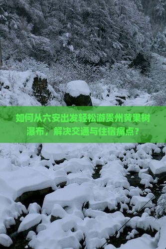 如何从六安出发轻松游贵州黄果树瀑布，解决交通与住宿痛点？