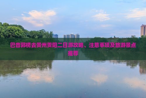 巴音郭楞去贵州贵阳二日游攻略、注意事项及旅游景点推荐