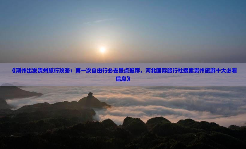 《荆州出发贵州旅行攻略：第一次自由行必去景点推荐，河北国际旅行社搜索贵州旅游十大必看信息》