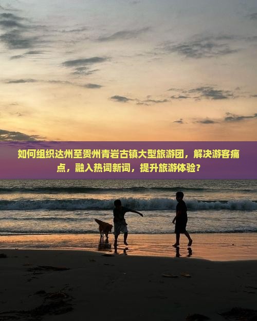如何组织达州至贵州青岩古镇大型旅游团，解决游客痛点，融入热词新词，提升旅游体验？