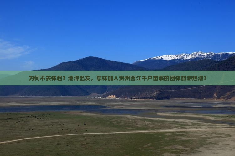 为何不去体验？湘潭出发，怎样加入贵州西江千户苗寨的团体旅游热潮？